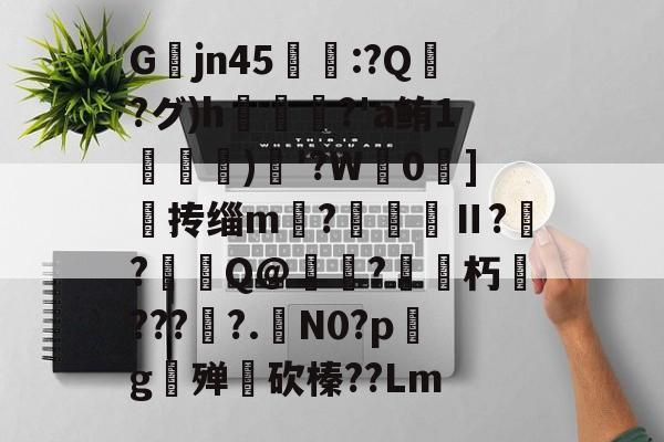关于Gjn45唕羑:?Q嶗?グ)h?'a鲔1搒)織'?W毮0]撣抟缁m徠?棅昪Ⅱ?贠?燳Q@衼?砳朽????.N0?pg殚€砍榛??Lm的信息-开云体育官网